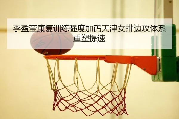 李盈莹康复训练强度加码天津女排边攻体系重塑提速
